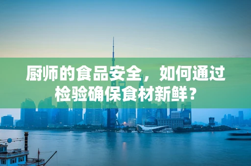 厨师的食品安全，如何通过检验确保食材新鲜？
