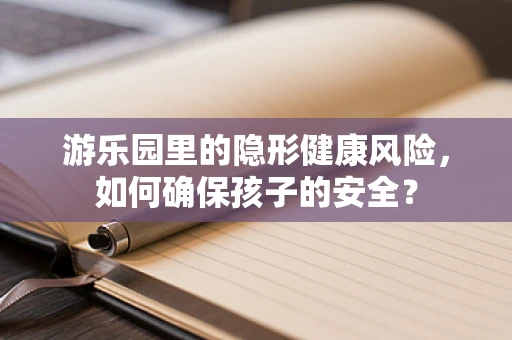 游乐园里的隐形健康风险，如何确保孩子的安全？