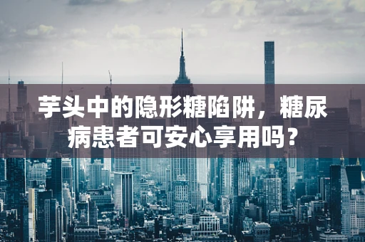 芋头中的隐形糖陷阱，糖尿病患者可安心享用吗？