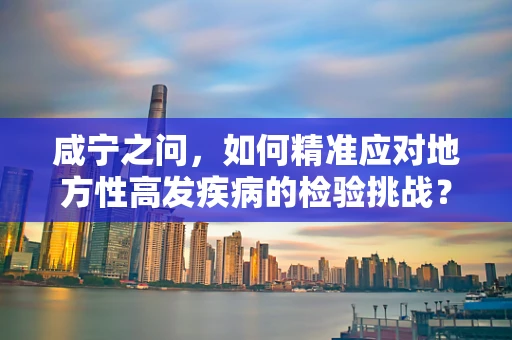咸宁之问，如何精准应对地方性高发疾病的检验挑战？