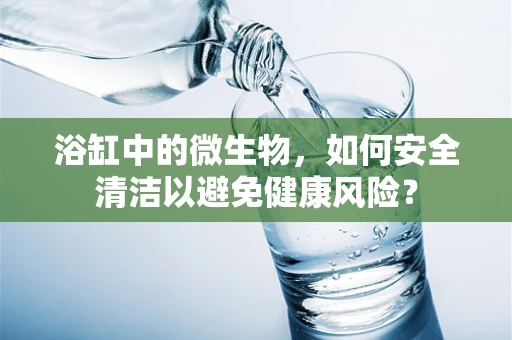 浴缸中的微生物，如何安全清洁以避免健康风险？
