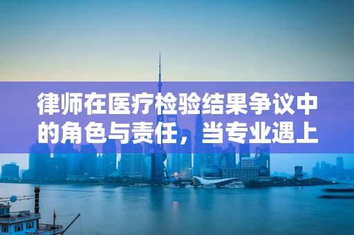 律师在医疗检验结果争议中的角色与责任，当专业遇上法律