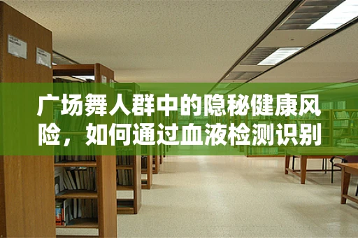 广场舞人群中的隐秘健康风险，如何通过血液检测识别？