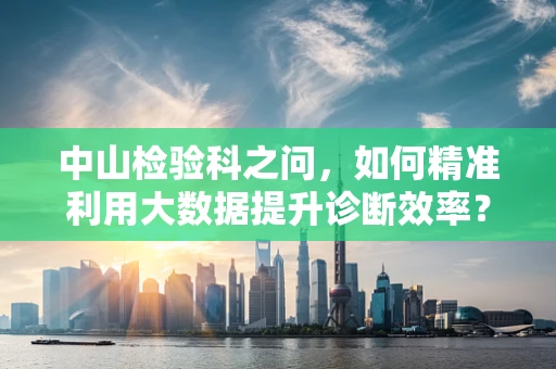 中山检验科之问，如何精准利用大数据提升诊断效率？