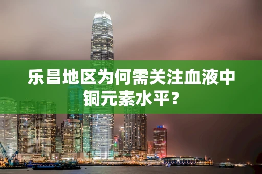 乐昌地区为何需关注血液中铜元素水平？