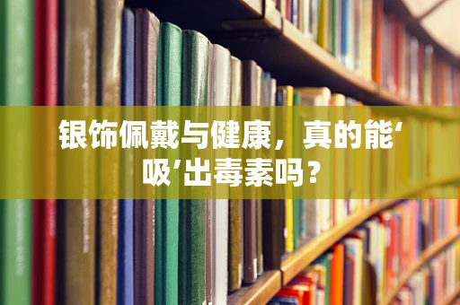 银饰佩戴与健康，真的能‘吸’出毒素吗？