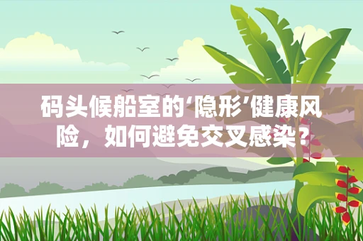 码头候船室的‘隐形’健康风险，如何避免交叉感染？