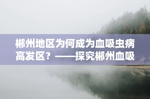 郴州地区为何成为血吸虫病高发区？——探究郴州血吸虫病流行原因及防控策略