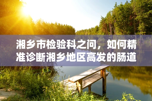 湘乡市检验科之问，如何精准诊断湘乡地区高发的肠道寄生虫病？