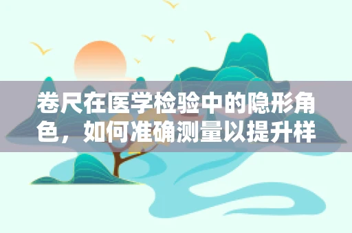 卷尺在医学检验中的隐形角色，如何准确测量以提升样本质量？