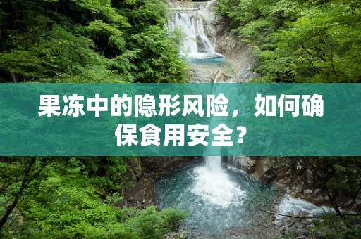果冻中的隐形风险，如何确保食用安全？