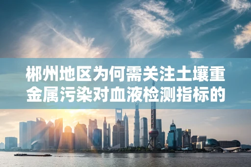 郴州地区为何需关注土壤重金属污染对血液检测指标的影响？