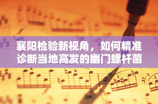 襄阳检验新视角，如何精准诊断当地高发的幽门螺杆菌感染？