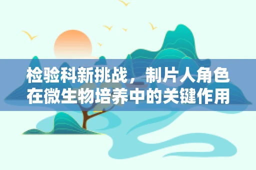 检验科新挑战，制片人角色在微生物培养中的关键作用