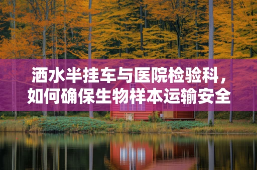 洒水半挂车与医院检验科，如何确保生物样本运输安全？
