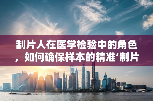 制片人在医学检验中的角色，如何确保样本的精准‘制片’？
