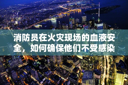 消防员在火灾现场的血液安全，如何确保他们不受感染？