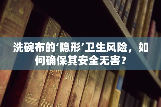 洗碗布的‘隐形’卫生风险，如何确保其安全无害？