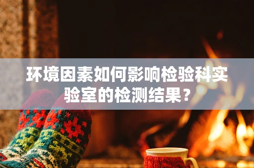 环境因素如何影响检验科实验室的检测结果？