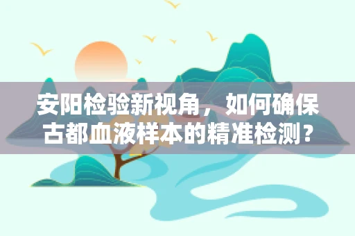 安阳检验新视角，如何确保古都血液样本的精准检测？