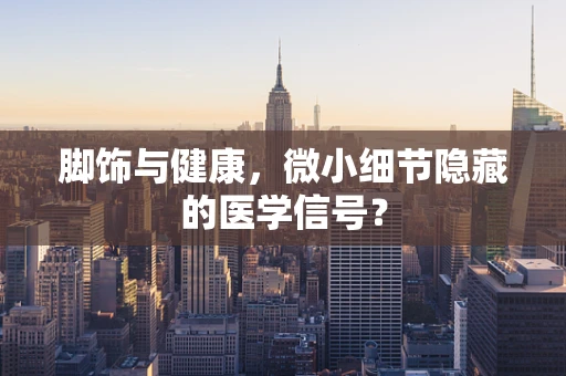 脚饰与健康，微小细节隐藏的医学信号？