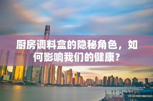 厨房调料盒的隐秘角色，如何影响我们的健康？