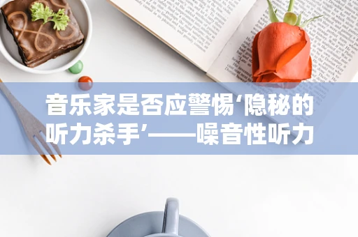音乐家是否应警惕‘隐秘的听力杀手’——噪音性听力损伤？