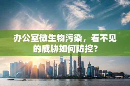 办公室微生物污染，看不见的威胁如何防控？