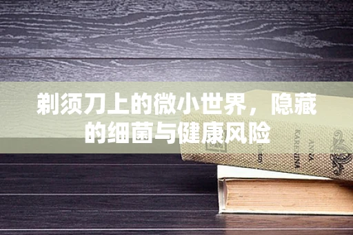剃须刀上的微小世界，隐藏的细菌与健康风险