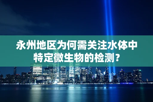 永州地区为何需关注水体中特定微生物的检测？