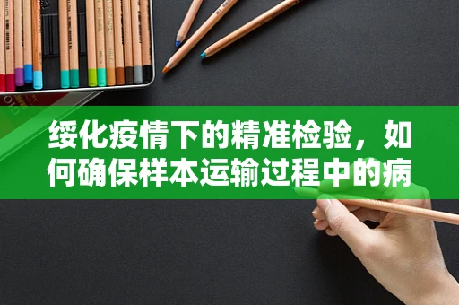 绥化疫情下的精准检验，如何确保样本运输过程中的病毒稳定性？