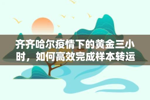 齐齐哈尔疫情下的黄金三小时，如何高效完成样本转运？