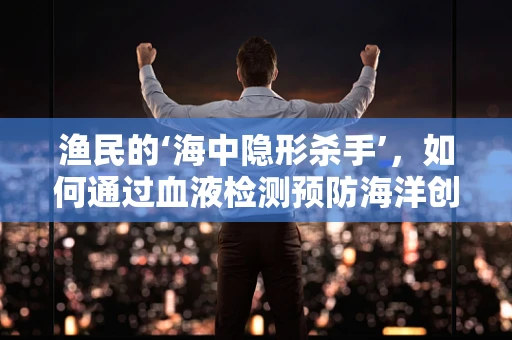 渔民的‘海中隐形杀手’，如何通过血液检测预防海洋创伤弧菌感染？