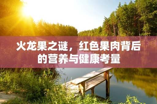 火龙果之谜，红色果肉背后的营养与健康考量