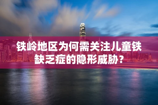 铁岭地区为何需关注儿童铁缺乏症的隐形威胁？