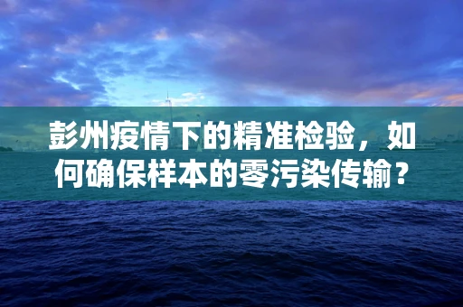 彭州疫情下的精准检验，如何确保样本的零污染传输？