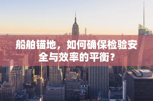 船舶锚地，如何确保检验安全与效率的平衡？