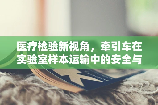 医疗检验新视角，牵引车在实验室样本运输中的安全与效率考量