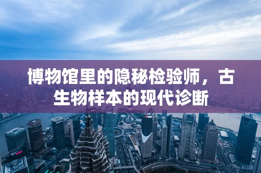 博物馆里的隐秘检验师，古生物样本的现代诊断