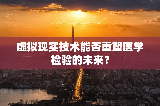 虚拟现实技术能否重塑医学检验的未来？