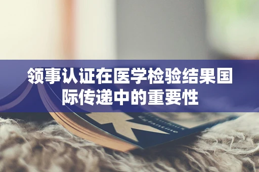 领事认证在医学检验结果国际传递中的重要性