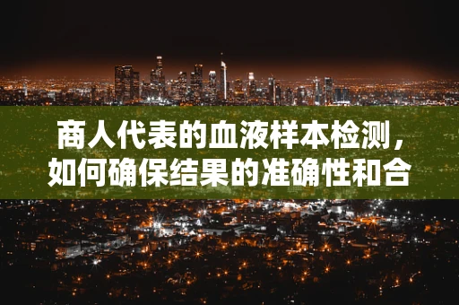 商人代表的血液样本检测，如何确保结果的准确性和合规性？
