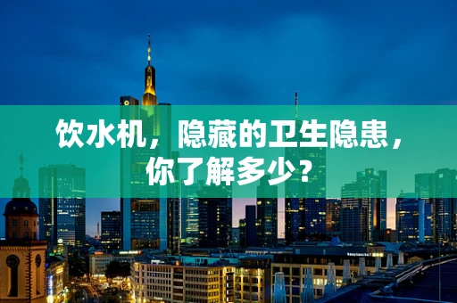 饮水机，隐藏的卫生隐患，你了解多少？