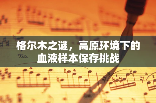 格尔木之谜，高原环境下的血液样本保存挑战