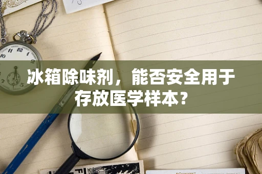 冰箱除味剂，能否安全用于存放医学样本？