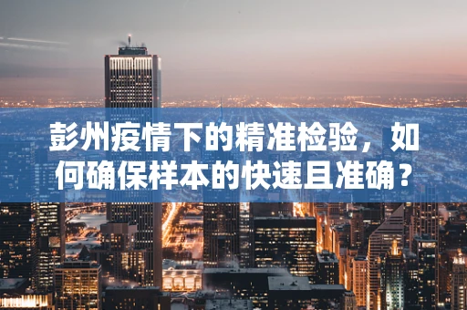 彭州疫情下的精准检验，如何确保样本的快速且准确？