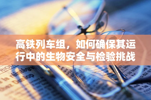 高铁列车组，如何确保其运行中的生物安全与检验挑战？