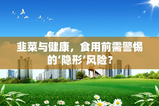 韭菜与健康，食用前需警惕的‘隐形’风险？