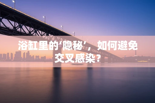 浴缸里的‘隐秘’，如何避免交叉感染？
