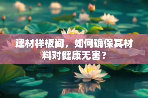 建材样板间，如何确保其材料对健康无害？